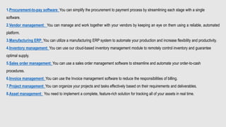 1.Procurement-to-pay software: You can simplify the procurement to payment process by streamlining each stage with a single
software.
2.Vendor management: You can manage and work together with your vendors by keeping an eye on them using a reliable, automated
platform.
3.Manufacturing ERP: You can utilize a manufacturing ERP system to automate your production and increase flexibility and productivity.
4.Inventory management: You can use our cloud-based inventory management module to remotely control inventory and guarantee
optimal supply.
5.Sales order management: You can use a sales order management software to streamline and automate your order-to-cash
procedures.
6.Invoice management: You can use the Invoice management software to reduce the responsibilities of billing.
7.Project management: You can organize your projects and tasks effectively based on their requirements and deliverables.
8.Asset management: You need to implement a complete, feature-rich solution for tracking all of your assets in real time.
 