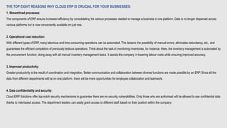 THE TOP EIGHT REASONS WHY CLOUD ERP IS CRUCIAL FOR YOUR BUSINESSES:
1. Streamlined processes:
The components of ERP ensure increased efficiency by consolidating the various processes needed to manage a business in one platform. Data is no longer dispersed across
various platforms but is now conveniently available on just one.
2. Operational cost reduction:
With different types of ERP, many laborious and time-consuming operations can be automated. This lessens the possibility of manual errors, eliminates redundancy, etc., and
guarantees the efficient completion of previously tedious operations. Think about the task of monitoring inventories, for instance. Here, the inventory management is automated by
the procurement function, doing away with all manual inventory management tasks. It assists the company in lowering labour costs while ensuring improved accuracy.
3. Improved productivity:
Greater productivity is the result of coordination and integration. Better communication and collaboration between diverse functions are made possible by an ERP. Since all the
data from different departments will be on one platform, there will be more opportunities for employee collaboration and teamwork.
4. Data confidentiality and security:
Cloud ERP Solutions offer top-notch security mechanisms to guarantee there are no security vulnerabilities. Only those who are authorised will be allowed to see confidential data
thanks to role-based access. The department leaders can easily grant access to different staff based on their position within the company.
 
