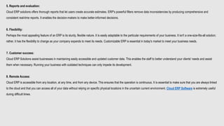 5. Reports and evaluation:
Cloud ERP solutions offers thorough reports that let users create accurate estimates. ERP's powerful filters remove data inconsistencies by producing comprehensive and
consistent real-time reports. It enables the decision-makers to make better-informed decisions.
6. Flexibility:
Perhaps the most appealing feature of an ERP is its sturdy, flexible nature. It is easily adaptable to the particular requirements of your business. It isn't a one-size-fits-all solution;
rather, it has the flexibility to change as your company expands to meet its needs. Customizable ERP is essential in today's market to meet your business needs.
7. Customer success:
Cloud ERP Solutions assist businesses in maintaining easily accessible and updated customer data. This enables the staff to better understand your clients' needs and assist
them when necessary. Running your business with outdated techniques can only impede its development.
8. Remote Access:
Cloud ERP is accessible from any location, at any time, and from any device. This ensures that the operation is continuous. It is essential to make sure that you are always linked
to the cloud and that you can access all of your data without relying on specific physical locations in the uncertain current environment. Cloud ERP Software is extremely useful
during difficult times.
 