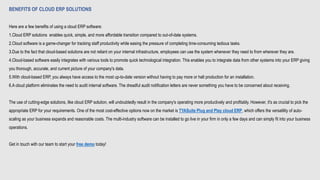 BENEFITS OF CLOUD ERP SOLUTIONS
Here are a few benefits of using a cloud ERP software:
1.Cloud ERP solutions enables quick, simple, and more affordable transition compared to out-of-date systems.
2.Cloud software is a game-changer for tracking staff productivity while easing the pressure of completing time-consuming tedious tasks.
3.Due to the fact that cloud-based solutions are not reliant on your internal infrastructure, employees can use the system whenever they need to from wherever they are.
4.Cloud-based software easily integrates with various tools to promote quick technological integration. This enables you to integrate data from other systems into your ERP giving
you thorough, accurate, and current picture of your company's data.
5.With cloud-based ERP, you always have access to the most up-to-date version without having to pay more or halt production for an installation.
6.A cloud platform eliminates the need to audit internal software. The dreadful audit notification letters are never something you have to be concerned about receiving.
The use of cutting-edge solutions, like cloud ERP solution, will undoubtedly result in the company's operating more productively and profitably. However, it's as crucial to pick the
appropriate ERP for your requirements. One of the most cost-effective options now on the market is TYASuite Plug and Play cloud ERP, which offers the versatility of auto-
scaling as your business expands and reasonable costs. The multi-industry software can be installed to go live in your firm in only a few days and can simply fit into your business
operations.
Get in touch with our team to start your free demo today!
 