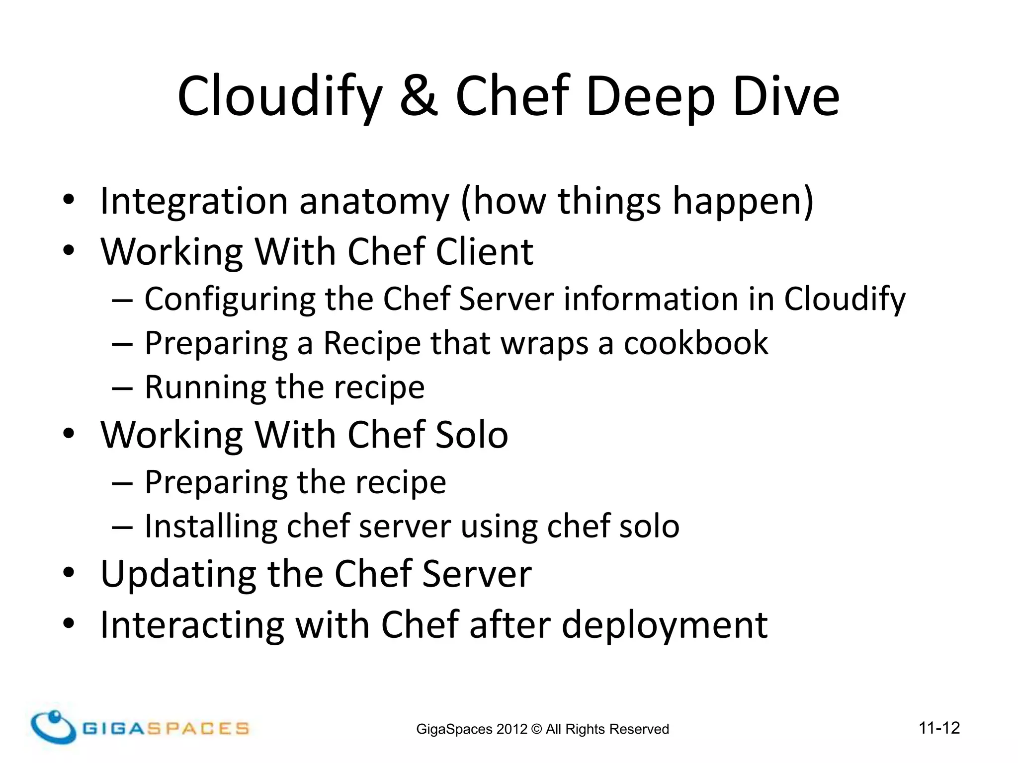 11-12
GigaSpaces 2012 © All Rights Reserved
• Integration anatomy (how things happen)
• Working With Chef Client
– Configuring the Chef Server information in Cloudify
– Preparing a Recipe that wraps a cookbook
– Running the recipe
• Working With Chef Solo
– Preparing the recipe
– Installing chef server using chef solo
• Updating the Chef Server
• Interacting with Chef after deployment
Cloudify & Chef Deep Dive
 