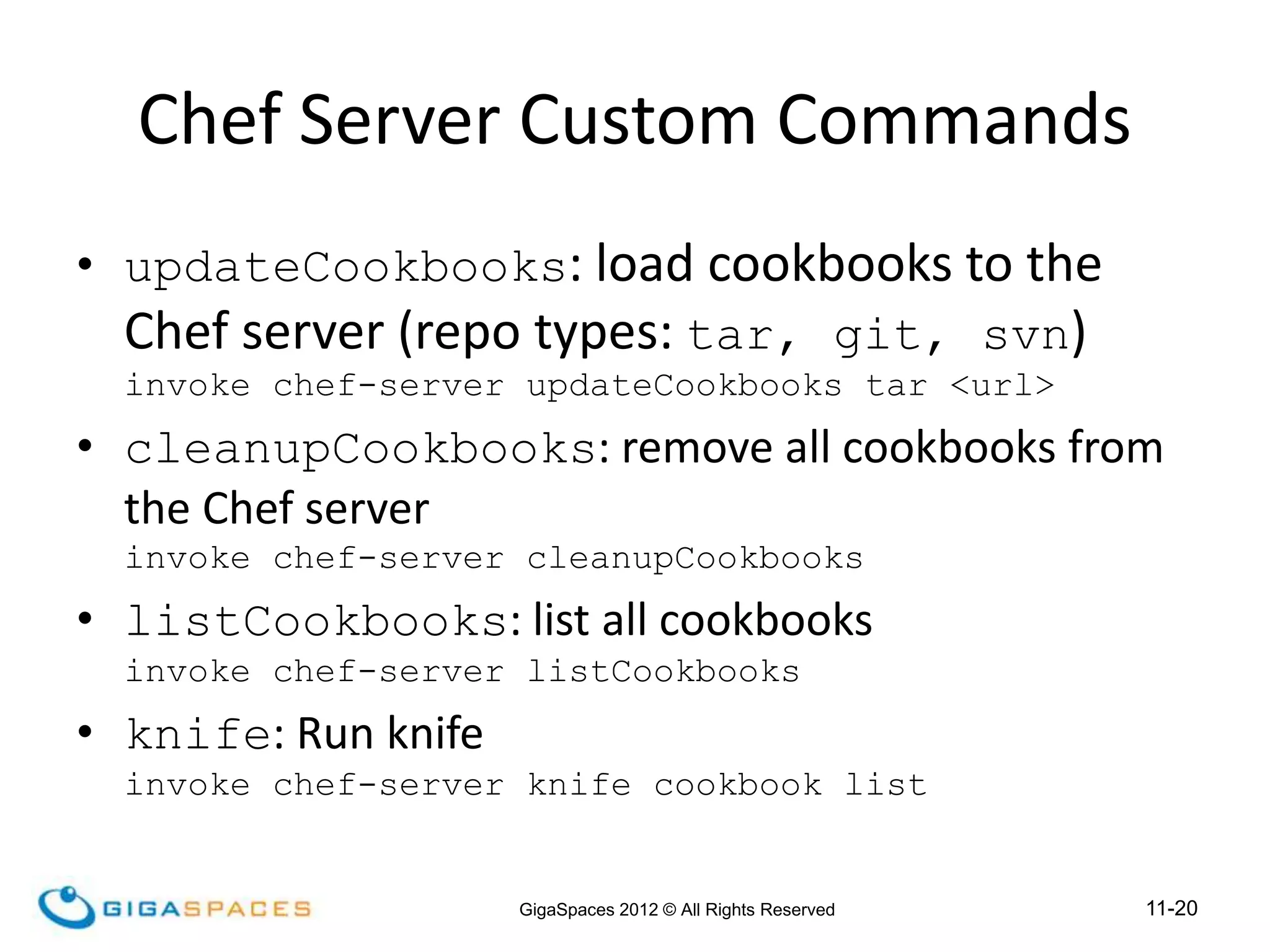 11-20
GigaSpaces 2012 © All Rights Reserved
Chef Server Custom Commands
• updateCookbooks: load cookbooks to the
Chef server (repo types: tar, git, svn)
invoke chef-server updateCookbooks tar <url>
• cleanupCookbooks: remove all cookbooks from
the Chef server
invoke chef-server cleanupCookbooks
• listCookbooks: list all cookbooks
invoke chef-server listCookbooks
• knife: Run knife
invoke chef-server knife cookbook list
 