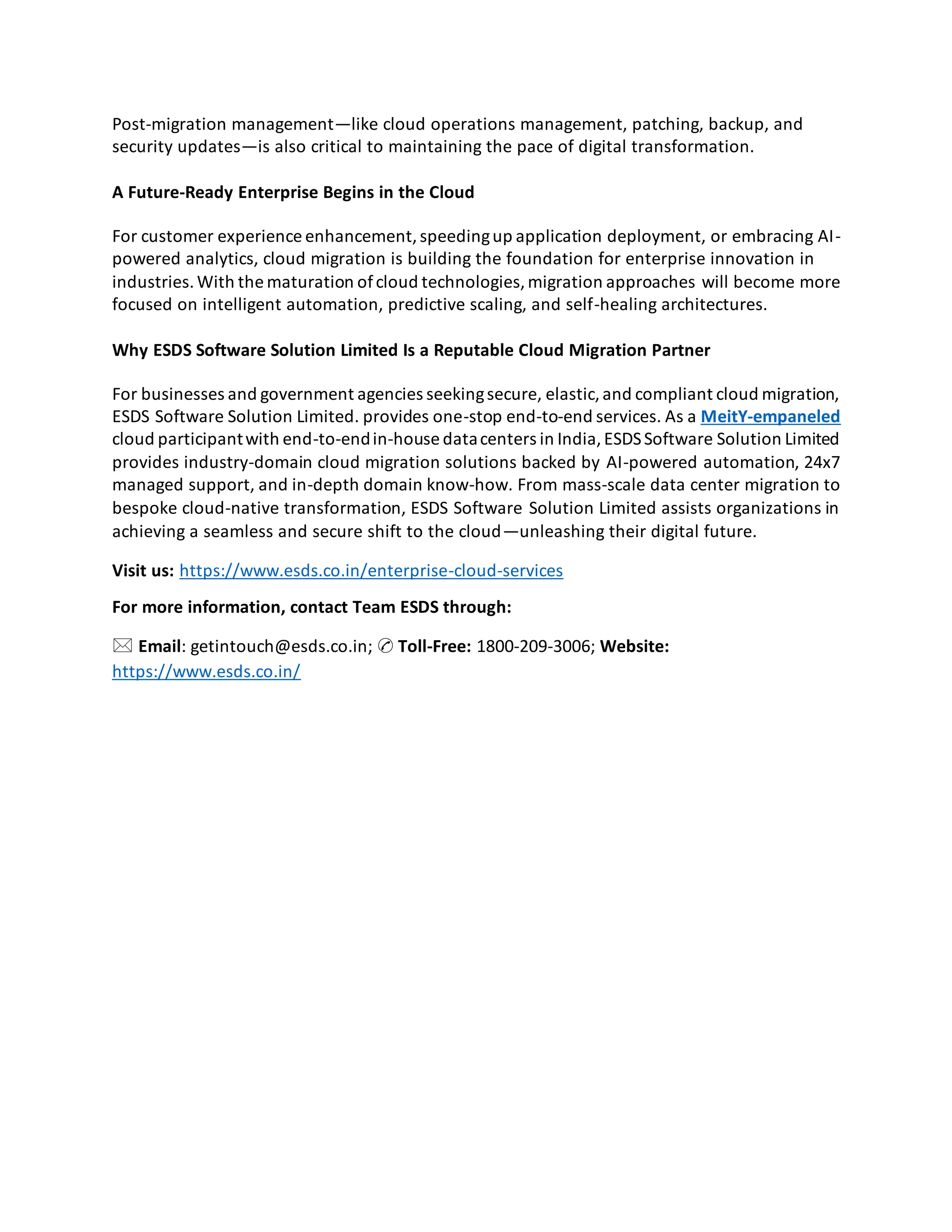 Post-migration management—like cloud operations management, patching, backup, and
security updates—is also critical to maintaining the pace of digital transformation.
A Future-Ready Enterprise Begins in the Cloud
For customer experience enhancement,speedingup application deployment, or embracing AI-
powered analytics, cloud migration is building the foundation for enterprise innovation in
industries.With the maturation ofcloud technologies,migration approaches will become more
focused on intelligent automation, predictive scaling, and self-healing architectures.
Why ESDS Software Solution Limited Is a Reputable Cloud Migration Partner
For businesses and government agencies seekingsecure, elastic,and compliant cloud migration,
ESDS Software Solution Limited. provides one-stop end-to-end services. As a MeitY-empaneled
cloud participantwith end-to-endin-house datacenters in India,ESDSSoftware Solution Limited
provides industry-domain cloud migration solutions backed by AI-powered automation, 24x7
managed support, and in-depth domain know-how. From mass-scale data center migration to
bespoke cloud-native transformation, ESDS Software Solution Limited assists organizations in
achieving a seamless and secure shift to the cloud—unleashing their digital future.
Visit us: https://www.esds.co.in/enterprise-cloud-services
For more information, contact Team ESDS through:
🖂 Email: getintouch@esds.co.in; ✆ Toll-Free: 1800-209-3006; Website:
https://www.esds.co.in/
 