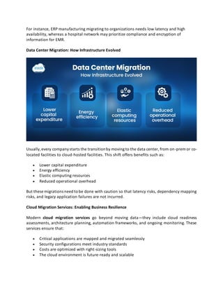 For instance, ERP manufacturing migrating to organizations needs low latency and high
availability, whereas a hospital network may prioritize compliance and encryption of
information for EMR.
Data Center Migration: How Infrastructure Evolved
Usually,every companystarts the transitionby moving to the data center, from on-prem or co-
located facilities to cloud-hosted facilities. This shift offers benefits such as:
• Lower capital expenditure
• Energy efficiency
• Elastic computing resources
• Reduced operational overhead
But these migrations need to be done with caution so that latency risks, dependency mapping
risks, and legacy application failures are not incurred.
Cloud Migration Services: Enabling Business Resilience
Modern cloud migration services go beyond moving data—they include cloud readiness
assessments, architecture planning, automation frameworks, and ongoing monitoring. These
services ensure that:
• Critical applications are mapped and migrated seamlessly
• Security configurations meet industry standards
• Costs are optimized with right-sizing tools
• The cloud environment is future-ready and scalable
 