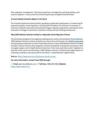 Post-migration management—like cloud operations management, patching, backup, and
security updates—is also critical to maintaining the pace of digital transformation.
A Future-Ready Enterprise Begins in the Cloud
For customer experience enhancement,speedingup application deployment, or embracing AI-
powered analytics, cloud migration is building the foundation for enterprise innovation in
industries.With the maturation ofcloud technologies,migration approaches will become more
focused on intelligent automation, predictive scaling, and self-healing architectures.
Why ESDS Software Solution Limited Is a Reputable Cloud Migration Partner
For businesses and government agencies seekingsecure, elastic,and compliant cloud migration,
ESDS Software Solution Limited. provides one-stop end-to-end services. As a MeitY-empaneled
cloud participantwith end-to-endin-house datacenters in India,ESDSSoftware Solution Limited
provides industry-domain cloud migration solutions backed by AI-powered automation, 24x7
managed support, and in-depth domain know-how. From mass-scale data center migration to
bespoke cloud-native transformation, ESDS Software Solution Limited assists organizations in
achieving a seamless and secure shift to the cloud—unleashing their digital future.
Visit us: https://www.esds.co.in/enterprise-cloud-services
For more information, contact Team ESDS through:
🖂 Email: getintouch@esds.co.in; ✆ Toll-Free: 1800-209-3006; Website:
https://www.esds.co.in/
 
