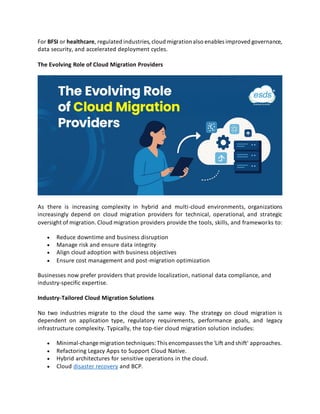 For BFSI or healthcare, regulated industries,cloud migrationalso enables improved governance,
data security, and accelerated deployment cycles.
The Evolving Role of Cloud Migration Providers
As there is increasing complexity in hybrid and multi-cloud environments, organizations
increasingly depend on cloud migration providers for technical, operational, and strategic
oversight of migration.Cloud migration providers provide the tools, skills, and frameworks to:
• Reduce downtime and business disruption
• Manage risk and ensure data integrity
• Align cloud adoption with business objectives
• Ensure cost management and post-migration optimization
Businesses now prefer providers that provide localization, national data compliance, and
industry-specific expertise.
Industry-Tailored Cloud Migration Solutions
No two industries migrate to the cloud the same way. The strategy on cloud migration is
dependent on application type, regulatory requirements, performance goals, and legacy
infrastructure complexity. Typically, the top-tier cloud migration solution includes:
• Minimal-change migration techniques:This encompasses the 'Lift and shift' approaches.
• Refactoring Legacy Apps to Support Cloud Native.
• Hybrid architectures for sensitive operations in the cloud.
• Cloud disaster recovery and BCP.
 