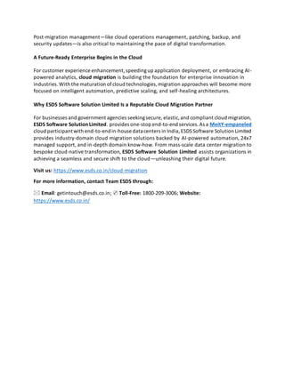Post-migration management—like cloud operations management, patching, backup, and
security updates—is also critical to maintaining the pace of digital transformation.
A Future-Ready Enterprise Begins in the Cloud
For customer experience enhancement,speedingup application deployment, or embracing AI-
powered analytics, cloud migration is building the foundation for enterprise innovation in
industries.With the maturation ofcloud technologies,migration approaches will become more
focused on intelligent automation, predictive scaling, and self-healing architectures.
Why ESDS Software Solution Limited Is a Reputable Cloud Migration Partner
For businesses and government agencies seekingsecure, elastic,and compliant cloud migration,
ESDS Software Solution Limited. provides one-stop end-to-end services.As a MeitY-empaneled
cloud participantwith end-to-endin-house datacenters in India,ESDSSoftware Solution Limited
provides industry-domain cloud migration solutions backed by AI-powered automation, 24x7
managed support, and in-depth domain know-how. From mass-scale data center migration to
bespoke cloud-native transformation, ESDS Software Solution Limited assists organizations in
achieving a seamless and secure shift to the cloud—unleashing their digital future.
Visit us: https://www.esds.co.in/cloud-migration
For more information, contact Team ESDS through:
🖂 Email: getintouch@esds.co.in; ✆ Toll-Free: 1800-209-3006; Website:
https://www.esds.co.in/
 