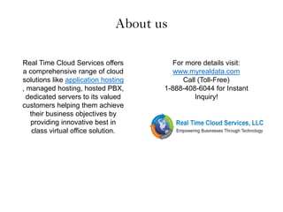 About us
Real Time Cloud Services offers
a comprehensive range of cloud
solutions like application hosting
, managed hosting, hosted PBX,
dedicated servers to its valued
customers helping them achieve
their business objectives by
providing innovative best in
class virtual office solution.
For more details visit:
www.myrealdata.com
Call (Toll-Free)
1-888-408-6044 for Instant
Inquiry!
 