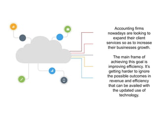 Accounting firms
nowadays are looking to
expand their client
services so as to increase
their businesses growth.
The main frame of
achieving this goal is
improving efficiency. It’s
getting harder to ignore
the possible outcomes in
revenue and efficiency
that can be availed with
the updated use of
technology.
 