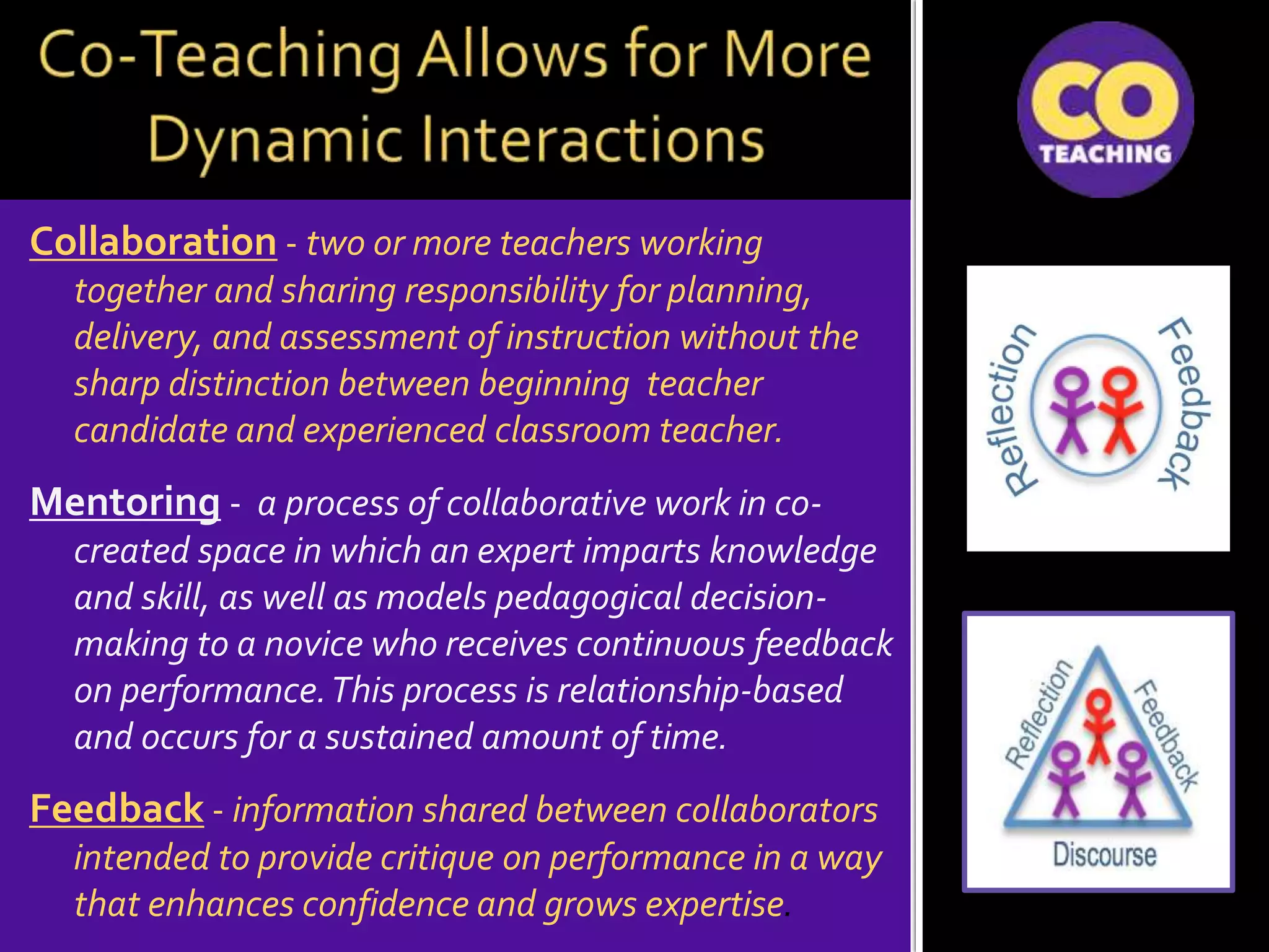 Collaboration - two or more teachers working
together and sharing responsibility for planning,
delivery, and assessment of instruction without the
sharp distinction between beginning teacher
candidate and experienced classroom teacher.
Mentoring - a process of collaborative work in co-
created space in which an expert imparts knowledge
and skill, as well as models pedagogical decision-
making to a novice who receives continuous feedback
on performance.This process is relationship-based
and occurs for a sustained amount of time.
Feedback - information shared between collaborators
intended to provide critique on performance in a way
that enhances confidence and grows expertise.
 