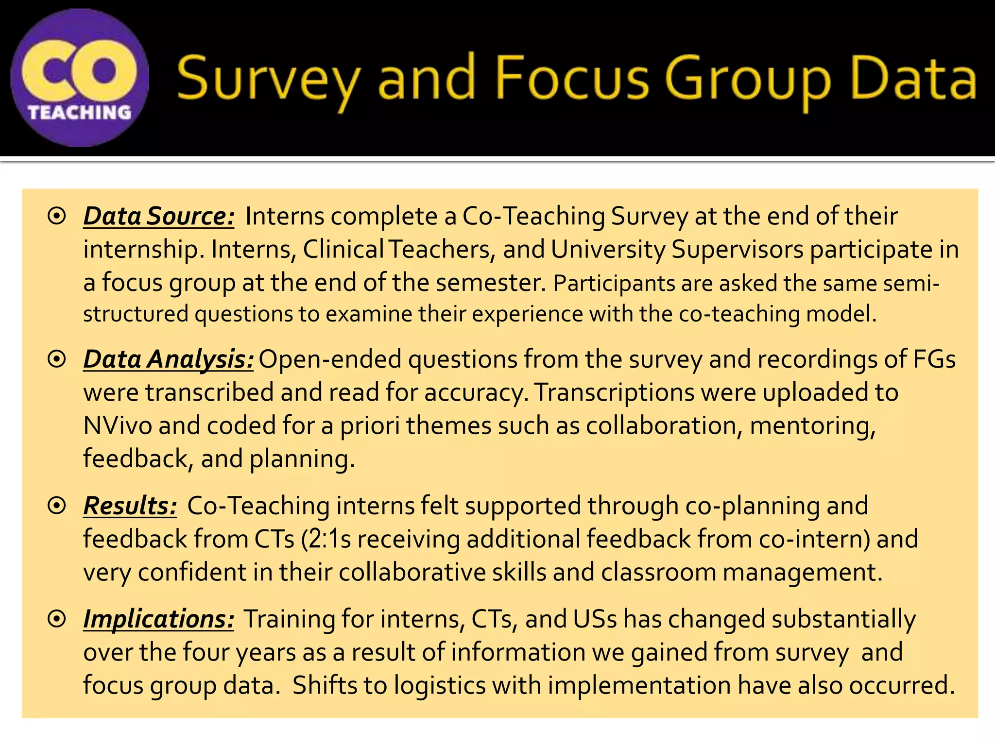  Data Source: Interns complete a Co-Teaching Survey at the end of their
internship. Interns, ClinicalTeachers, and University Supervisors participate in
a focus group at the end of the semester. Participants are asked the same semi-
structured questions to examine their experience with the co-teaching model.
 Data Analysis: Open-ended questions from the survey and recordings of FGs
were transcribed and read for accuracy.Transcriptions were uploaded to
NVivo and coded for a priori themes such as collaboration, mentoring,
feedback, and planning.
 Results: Co-Teaching interns felt supported through co-planning and
feedback from CTs (2:1s receiving additional feedback from co-intern) and
very confident in their collaborative skills and classroom management.
 Implications: Training for interns, CTs, and USs has changed substantially
over the four years as a result of information we gained from survey and
focus group data. Shifts to logistics with implementation have also occurred.
 