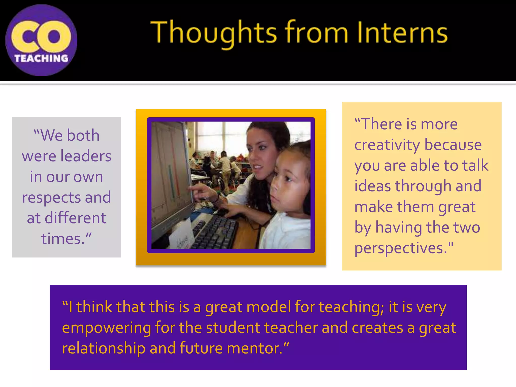 “There is more
creativity because
you are able to talk
ideas through and
make them great
by having the two
perspectives."
“I think that this is a great model for teaching; it is very
empowering for the student teacher and creates a great
relationship and future mentor.”
“We both
were leaders
in our own
respects and
at different
times.”
 