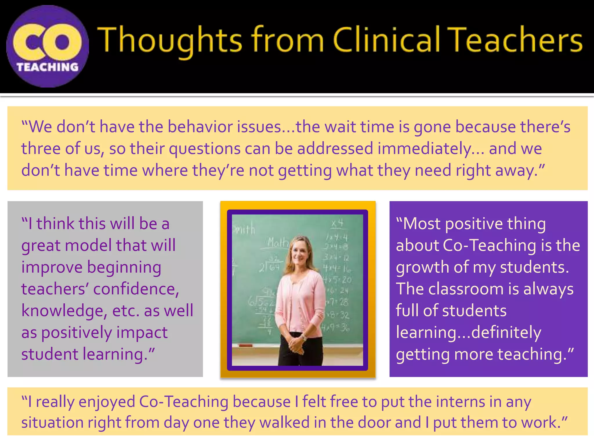 “Most positive thing
about Co-Teaching is the
growth of my students.
The classroom is always
full of students
learning…definitely
getting more teaching.”
“I think this will be a
great model that will
improve beginning
teachers’ confidence,
knowledge, etc. as well
as positively impact
student learning.”
“I really enjoyed Co-Teaching because I felt free to put the interns in any
situation right from day one they walked in the door and I put them to work.”
“We don’t have the behavior issues…the wait time is gone because there’s
three of us, so their questions can be addressed immediately… and we
don’t have time where they’re not getting what they need right away.”
 