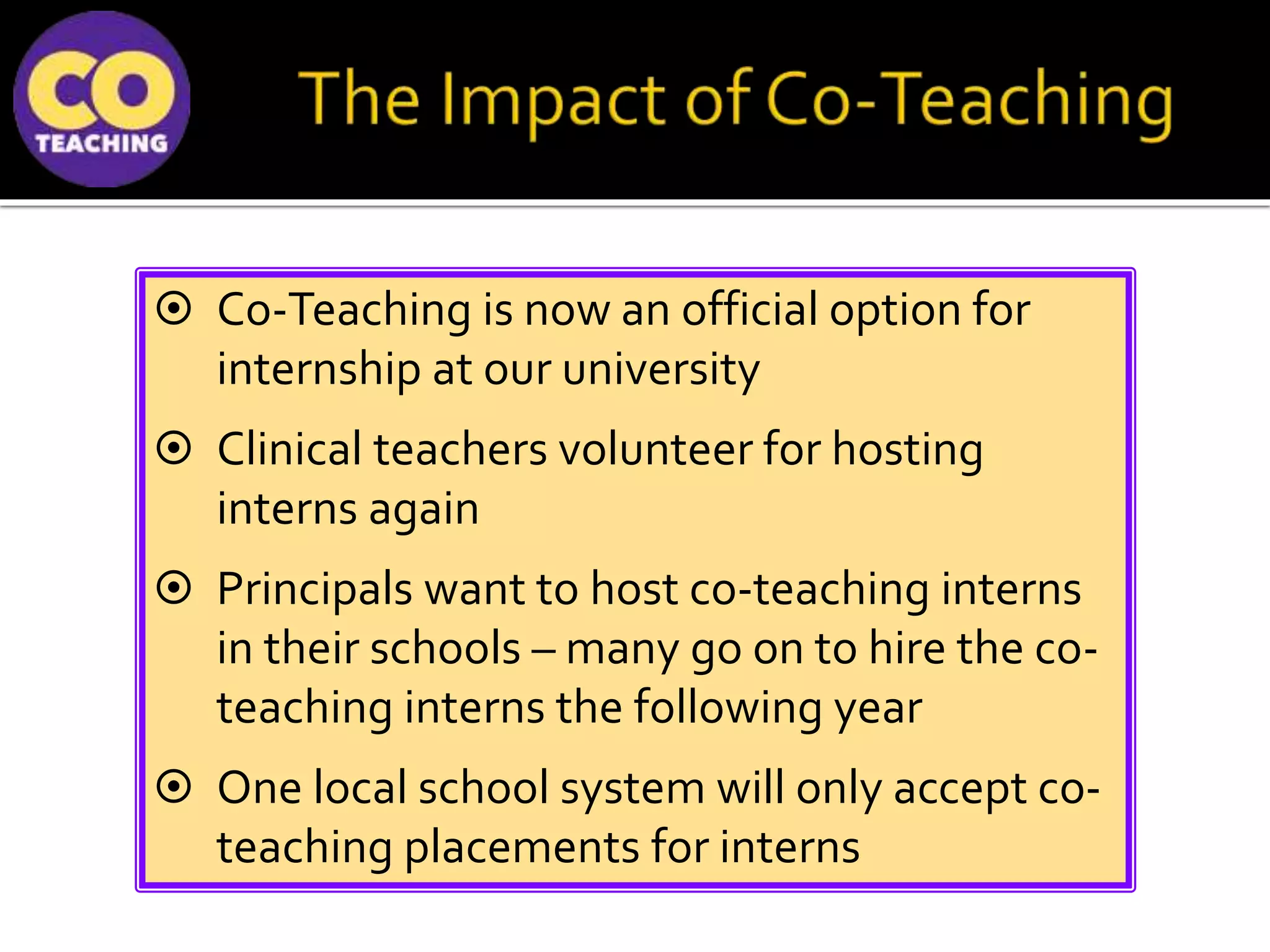  Co-Teaching is now an official option for
internship at our university
 Clinical teachers volunteer for hosting
interns again
 Principals want to host co-teaching interns
in their schools – many go on to hire the co-
teaching interns the following year
 One local school system will only accept co-
teaching placements for interns
 