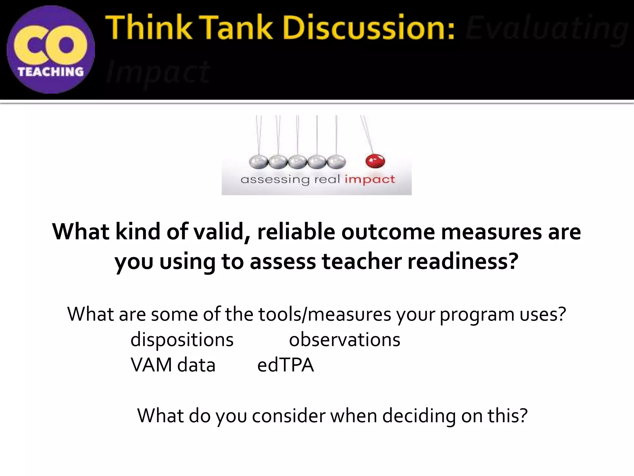 What kind of valid, reliable outcome measures are
you using to assess teacher readiness?
What are some of the tools/measures your program uses?
dispositions observations
VAM data edTPA
What do you consider when deciding on this?
 