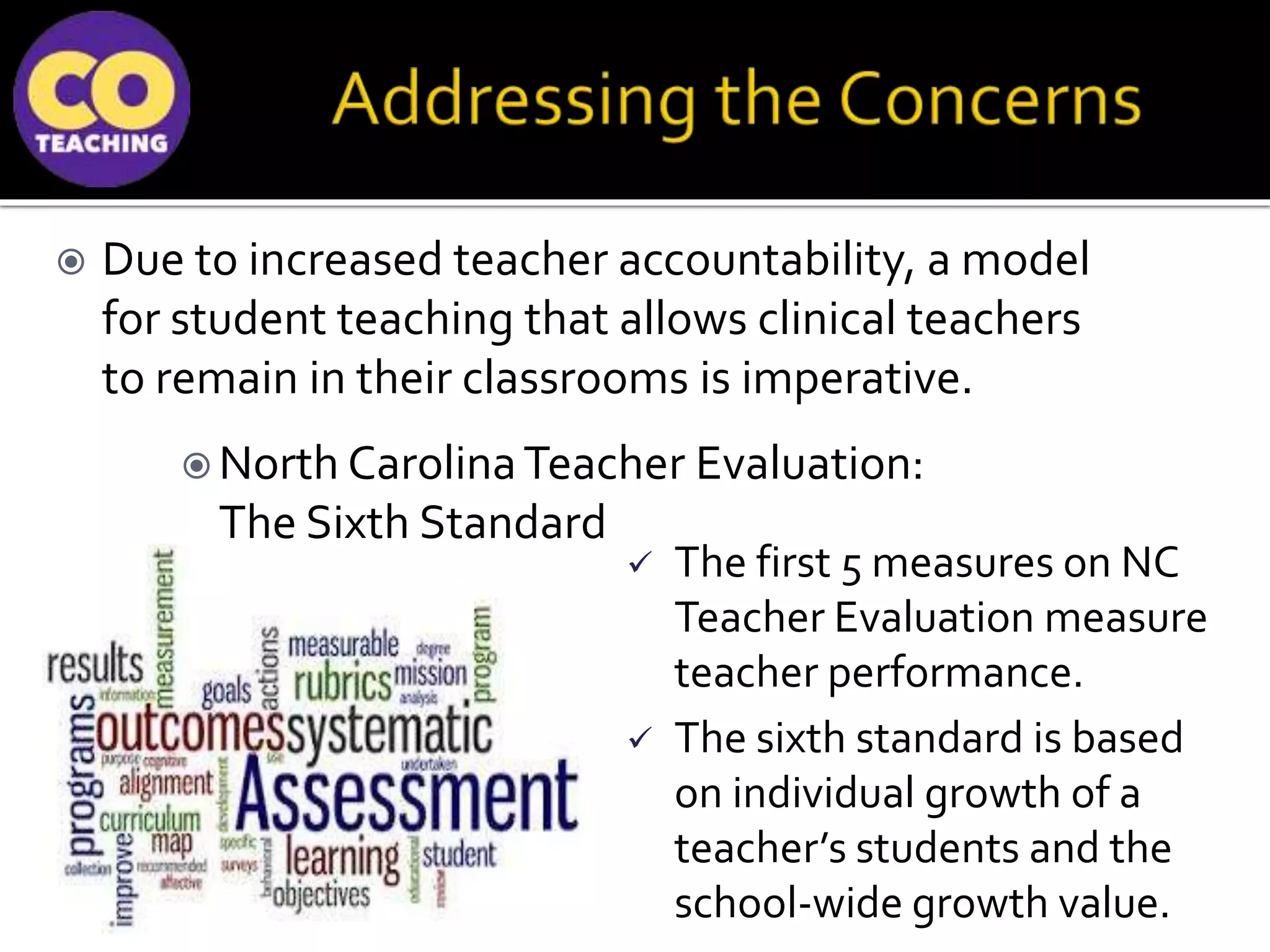  Due to increased teacher accountability, a model
for student teaching that allows clinical teachers
to remain in their classrooms is imperative.
 North CarolinaTeacher Evaluation:
The Sixth Standard
 The first 5 measures on NC
Teacher Evaluation measure
teacher performance.
 The sixth standard is based
on individual growth of a
teacher’s students and the
school-wide growth value.
 