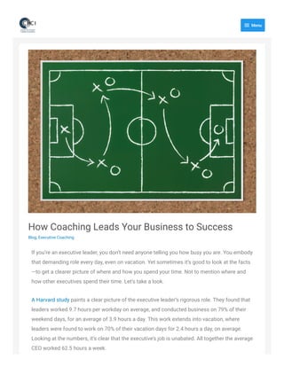 How Coaching Leads Your Business to Success
Blog, Executive Coaching
If you’re an executive leader, you don’t need anyone telling you how busy you are. You embody
that demanding role every day, even on vacation. Yet sometimes it’s good to look at the facts
—to get a clearer picture of where and how you spend your time. Not to mention where and
how other executives spend their time. Let’s take a look.  
A Harvard study paints a clear picture of the executive leader’s rigorous role. They found that
leaders worked 9.7 hours per workday on average, and conducted business on 79% of their
weekend days, for an average of 3.9 hours a day. This work extends into vacation, where
leaders were found to work on 70% of their vacation days for 2.4 hours a day, on average.
Looking at the numbers, it’s clear that the executive’s job is unabated. All together the average
CEO worked 62.5 hours a week.
 Menu
 
