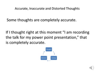 Accurate, Inaccurate and Distorted Thoughts

Some thoughts are completely accurate.
If I thought right at this moment “I am recording
the talk for my power point presentation,” that
is completely accurate.
Thoughts

Behavior

Feelings

 