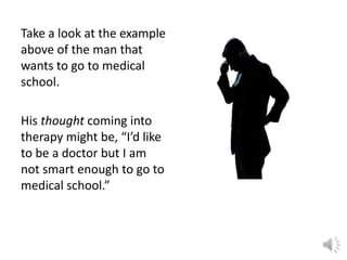 Take a look at the example
above of the man that
wants to go to medical
school.
His thought coming into
therapy might be, “I’d like
to be a doctor but I am
not smart enough to go to
medical school.”

 