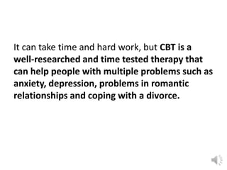 It can take time and hard work, but CBT is a
well-researched and time tested therapy that
can help people with multiple problems such as
anxiety, depression, problems in romantic
relationships and coping with a divorce.

 