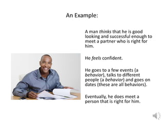 An Example:
A man thinks that he is good
looking and successful enough to
meet a partner who is right for
him.
He feels confident.

He goes to a few events (a
behavior), talks to different
people (a behavior) and goes on
dates (these are all behaviors).
Eventually, he does meet a
person that is right for him.

 