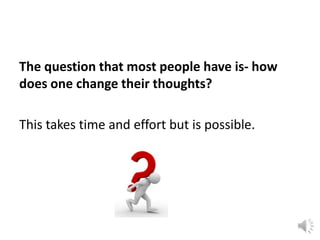 The question that most people have is- how
does one change their thoughts?
This takes time and effort but is possible.

 