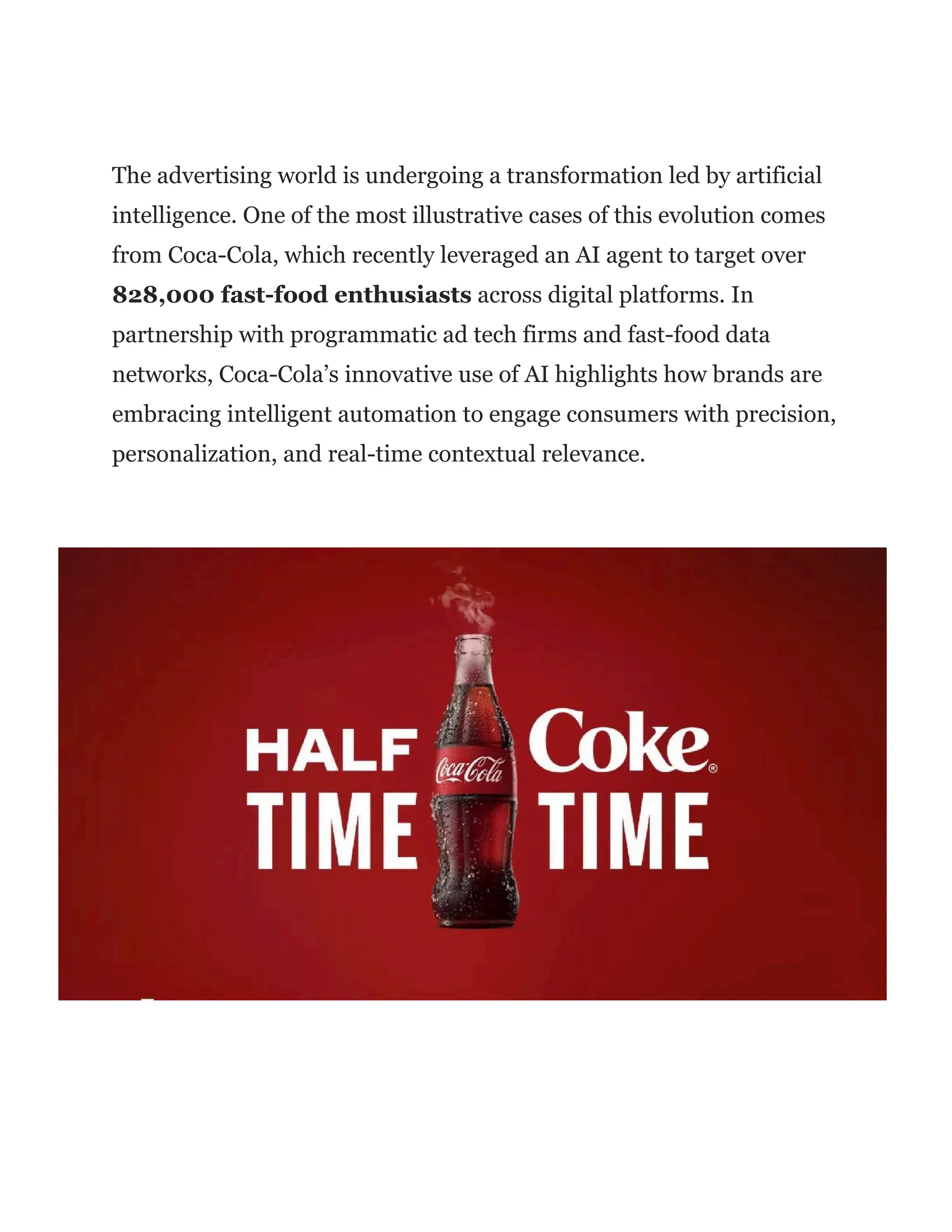 The advertising world is undergoing a transformation led by artificial
intelligence. One of the most illustrative cases of this evolution comes
from Coca-Cola, which recently leveraged an AI agent to target over
828,000 fast-food enthusiasts across digital platforms. In
partnership with programmatic ad tech firms and fast-food data
networks, Coca-Cola’s innovative use of AI highlights how brands are
embracing intelligent automation to engage consumers with precision,
personalization, and real-time contextual relevance.
 