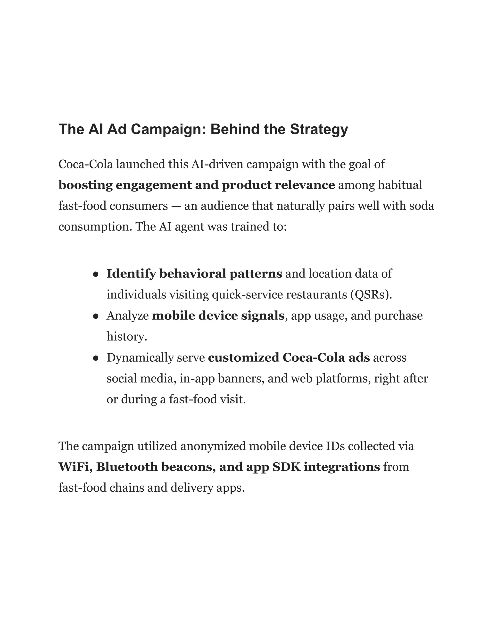 The AI Ad Campaign: Behind the Strategy
Coca-Cola launched this AI-driven campaign with the goal of
boosting engagement and product relevance among habitual
fast-food consumers — an audience that naturally pairs well with soda
consumption. The AI agent was trained to:
●​ Identify behavioral patterns and location data of
individuals visiting quick-service restaurants (QSRs).
●​ Analyze mobile device signals, app usage, and purchase
history.
●​ Dynamically serve customized Coca-Cola ads across
social media, in-app banners, and web platforms, right after
or during a fast-food visit.
The campaign utilized anonymized mobile device IDs collected via
WiFi, Bluetooth beacons, and app SDK integrations from
fast-food chains and delivery apps.
 