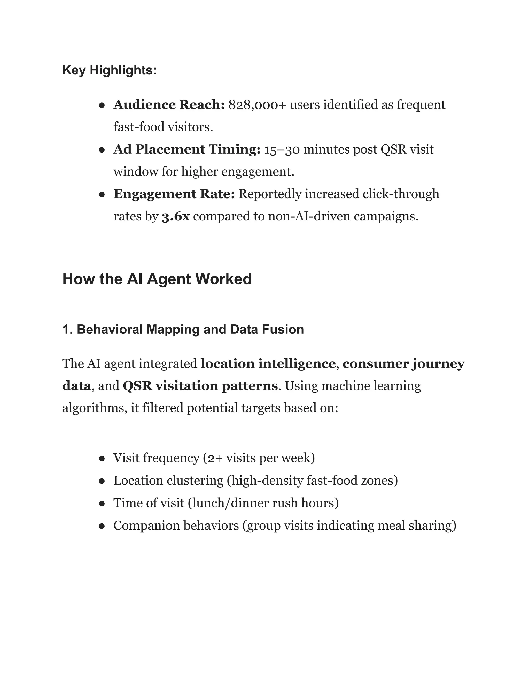 Key Highlights:
●​ Audience Reach: 828,000+ users identified as frequent
fast-food visitors.
●​ Ad Placement Timing: 15–30 minutes post QSR visit
window for higher engagement.
●​ Engagement Rate: Reportedly increased click-through
rates by 3.6x compared to non-AI-driven campaigns.
How the AI Agent Worked
1. Behavioral Mapping and Data Fusion
The AI agent integrated location intelligence, consumer journey
data, and QSR visitation patterns. Using machine learning
algorithms, it filtered potential targets based on:
●​ Visit frequency (2+ visits per week)
●​ Location clustering (high-density fast-food zones)
●​ Time of visit (lunch/dinner rush hours)
●​ Companion behaviors (group visits indicating meal sharing)
 