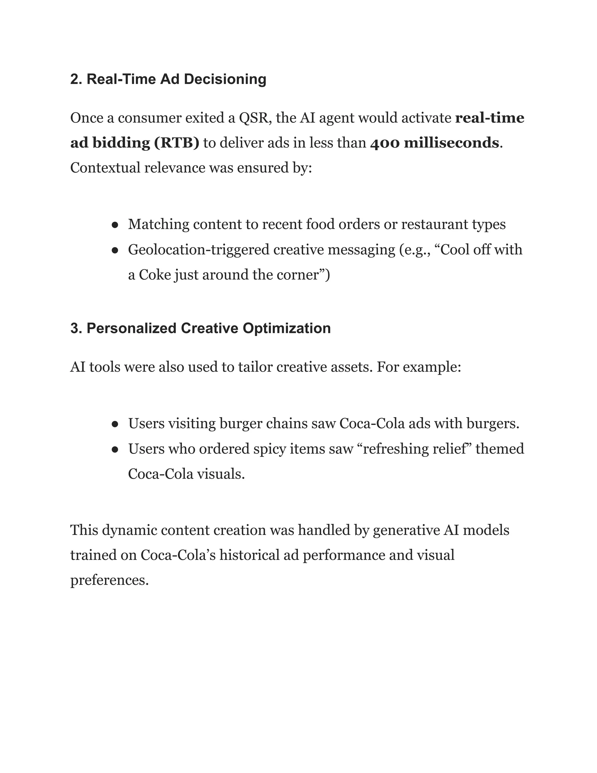 2. Real-Time Ad Decisioning
Once a consumer exited a QSR, the AI agent would activate real-time
ad bidding (RTB) to deliver ads in less than 400 milliseconds.
Contextual relevance was ensured by:
●​ Matching content to recent food orders or restaurant types
●​ Geolocation-triggered creative messaging (e.g., “Cool off with
a Coke just around the corner”)
3. Personalized Creative Optimization
AI tools were also used to tailor creative assets. For example:
●​ Users visiting burger chains saw Coca-Cola ads with burgers.
●​ Users who ordered spicy items saw “refreshing relief” themed
Coca-Cola visuals.
This dynamic content creation was handled by generative AI models
trained on Coca-Cola’s historical ad performance and visual
preferences.
 
