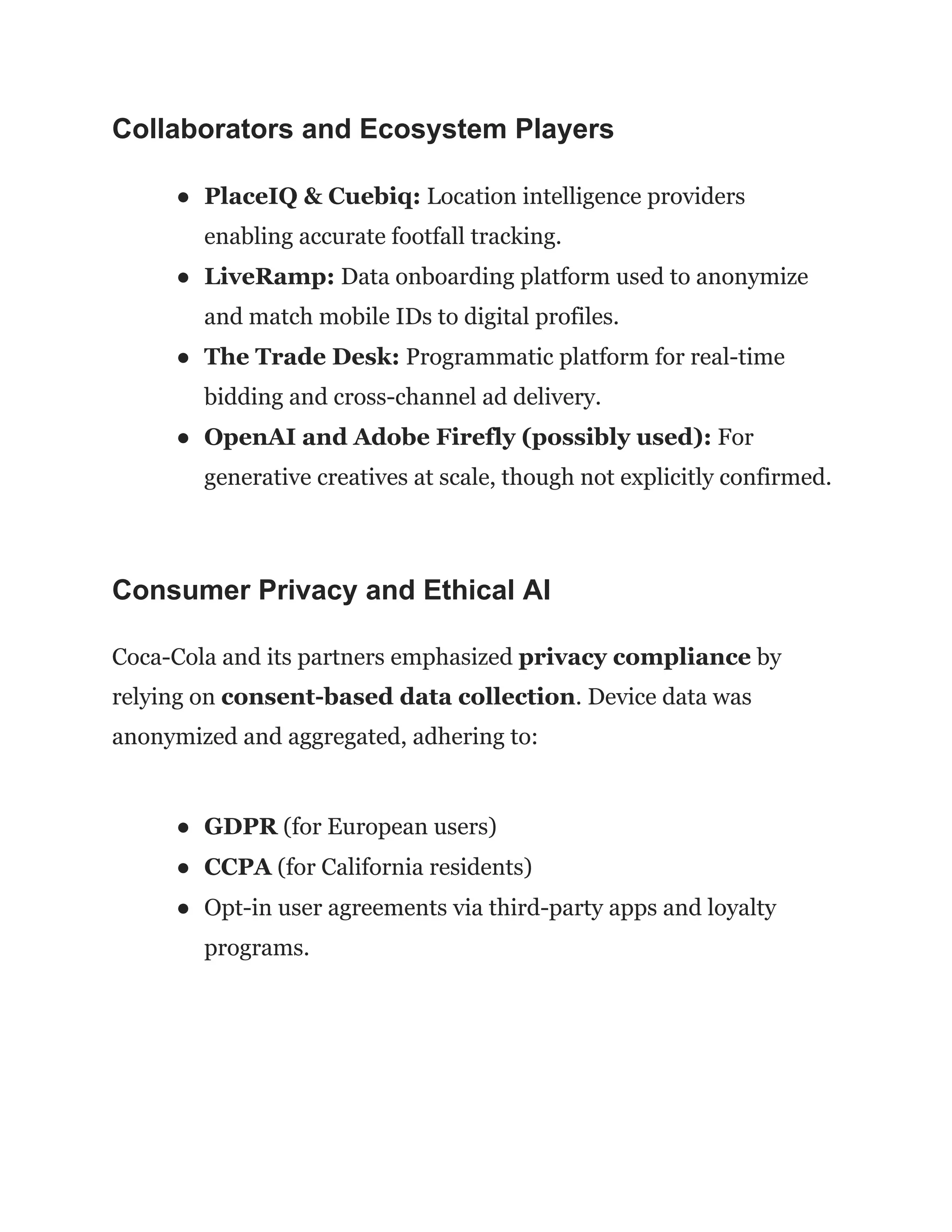 Collaborators and Ecosystem Players
●​ PlaceIQ & Cuebiq: Location intelligence providers
enabling accurate footfall tracking.
●​ LiveRamp: Data onboarding platform used to anonymize
and match mobile IDs to digital profiles.
●​ The Trade Desk: Programmatic platform for real-time
bidding and cross-channel ad delivery.
●​ OpenAI and Adobe Firefly (possibly used): For
generative creatives at scale, though not explicitly confirmed.
Consumer Privacy and Ethical AI
Coca-Cola and its partners emphasized privacy compliance by
relying on consent-based data collection. Device data was
anonymized and aggregated, adhering to:
●​ GDPR (for European users)
●​ CCPA (for California residents)
●​ Opt-in user agreements via third-party apps and loyalty
programs.
 