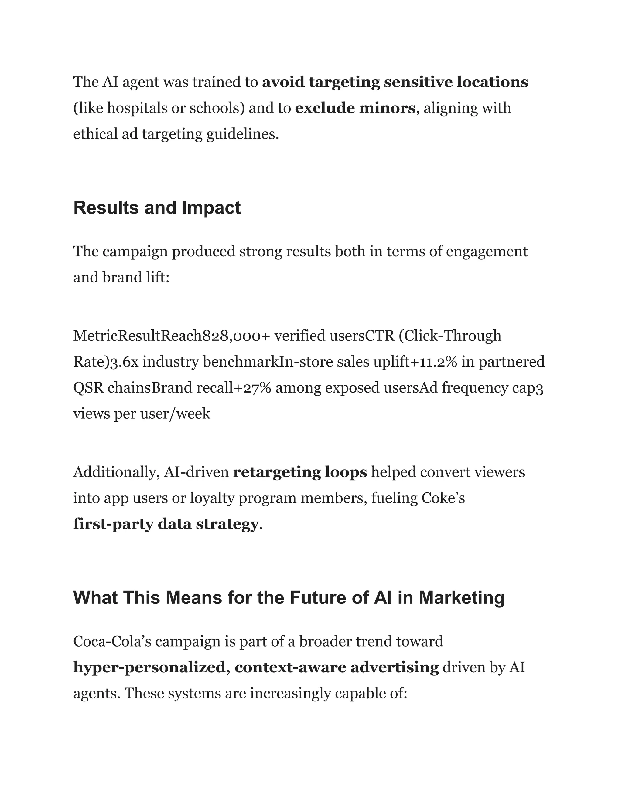The AI agent was trained to avoid targeting sensitive locations
(like hospitals or schools) and to exclude minors, aligning with
ethical ad targeting guidelines.
Results and Impact
The campaign produced strong results both in terms of engagement
and brand lift:
MetricResultReach828,000+ verified usersCTR (Click-Through
Rate)3.6x industry benchmarkIn-store sales uplift+11.2% in partnered
QSR chainsBrand recall+27% among exposed usersAd frequency cap3
views per user/week
Additionally, AI-driven retargeting loops helped convert viewers
into app users or loyalty program members, fueling Coke’s
first-party data strategy.
What This Means for the Future of AI in Marketing
Coca-Cola’s campaign is part of a broader trend toward
hyper-personalized, context-aware advertising driven by AI
agents. These systems are increasingly capable of:
 