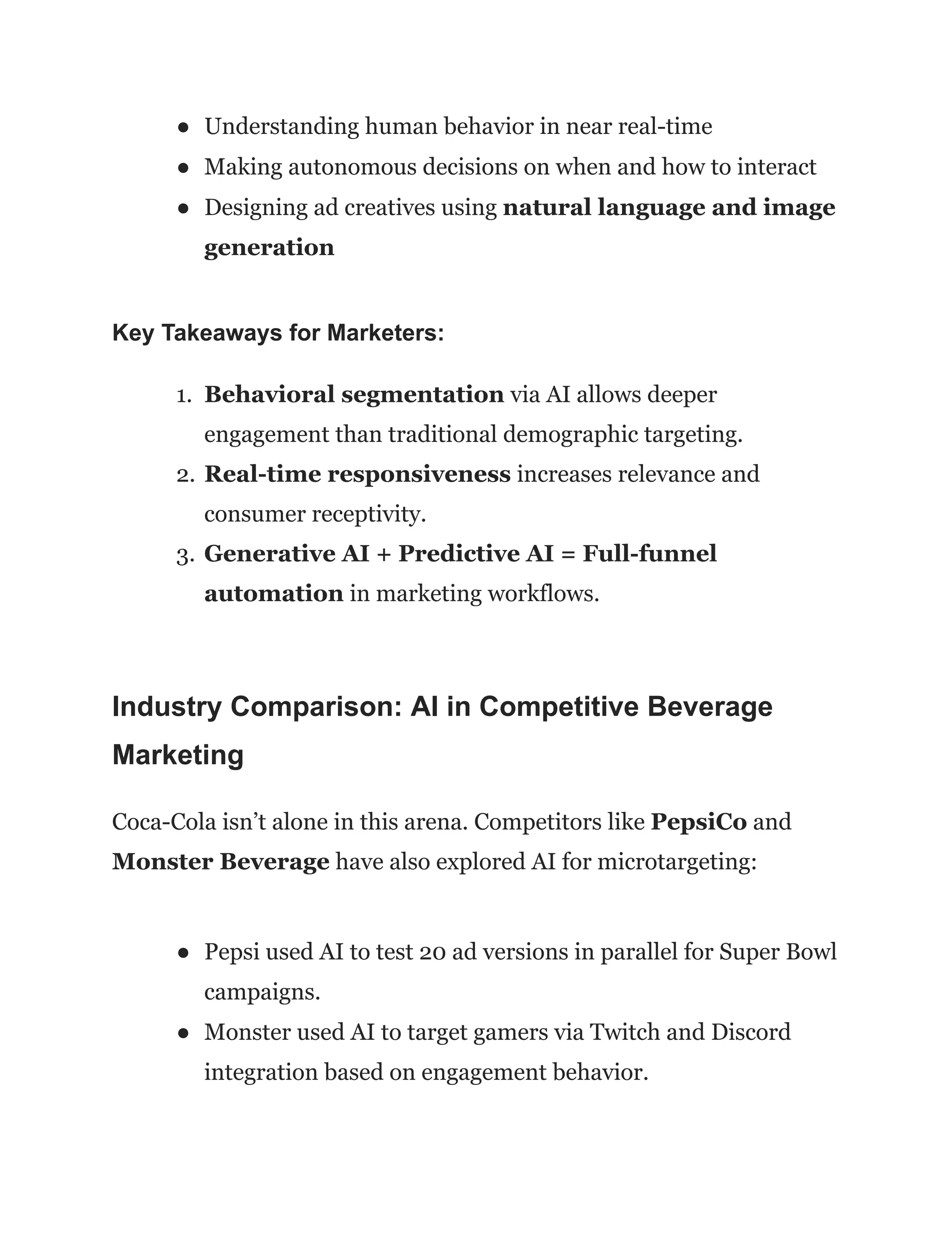 ●​ Understanding human behavior in near real-time
●​ Making autonomous decisions on when and how to interact
●​ Designing ad creatives using natural language and image
generation
Key Takeaways for Marketers:
1.​ Behavioral segmentation via AI allows deeper
engagement than traditional demographic targeting.
2.​Real-time responsiveness increases relevance and
consumer receptivity.
3.​Generative AI + Predictive AI = Full-funnel
automation in marketing workflows.
Industry Comparison: AI in Competitive Beverage
Marketing
Coca-Cola isn’t alone in this arena. Competitors like PepsiCo and
Monster Beverage have also explored AI for microtargeting:
●​ Pepsi used AI to test 20 ad versions in parallel for Super Bowl
campaigns.
●​ Monster used AI to target gamers via Twitch and Discord
integration based on engagement behavior.
 