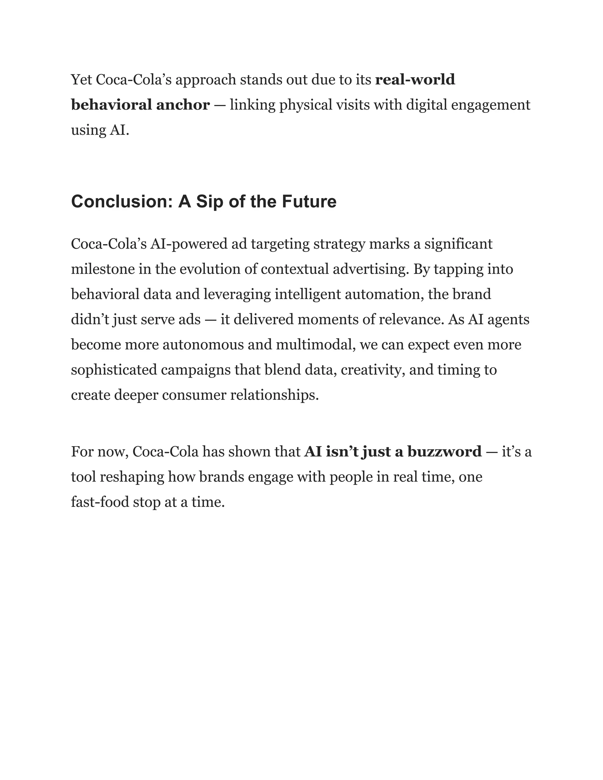 Yet Coca-Cola’s approach stands out due to its real-world
behavioral anchor — linking physical visits with digital engagement
using AI.
Conclusion: A Sip of the Future
Coca-Cola’s AI-powered ad targeting strategy marks a significant
milestone in the evolution of contextual advertising. By tapping into
behavioral data and leveraging intelligent automation, the brand
didn’t just serve ads — it delivered moments of relevance. As AI agents
become more autonomous and multimodal, we can expect even more
sophisticated campaigns that blend data, creativity, and timing to
create deeper consumer relationships.
For now, Coca-Cola has shown that AI isn’t just a buzzword — it’s a
tool reshaping how brands engage with people in real time, one
fast-food stop at a time.
 