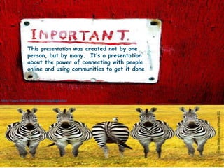 This presentation was created not by one person, but by many.  It’s a presentation about the power of connecting with people online and using communities to get it donehttp://www.flickr.com/photos/pogonophobia/