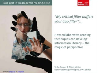 “My critical filter buffers
your app filter”….
How collaborative reading
techniques can develop
information literacy – the
magic of perspective
Tasha Cooper & Alison McKay
Library Learning Developers, UWE Bristol
Photo by Joeyy Lee on Unsplash
Take part in an academic reading circle
 