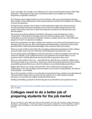 At my university, for example, we’re offering a four-year career development plan called “Hire
Education.” The program is focused on four themes tied to each college year: Explore,
Experiment, Experience and Excel.
The “Explore” phase begins freshmen year for students, with a career development seminar
that’s taught in close collaboration with corporate partners and lays the foundation for a lifetime
of career management.
During the class, students start to discover their professional path with a Strong Interest
Inventory®Code Assessment and begin to hone vital career skills during interactive lab
sessions where they come face-to-face with corporate recruiters for mock interviews and
elevator pitches.
The seminar lays the foundation for students’ subsequent career development as they
“Experiment” with industries through career fairs and networking events; “Experience”
internships, more than 90 percent of Bentley students complete at least one; and, ultimately,
prepare to “Excel” in a dynamic workplace.
By the time graduation is in sight, students have had four years of focused and targeted career
advising and, in the process, they’ve developed and implemented a customized career action
plan that offers a solid and sustainable bridge to the economy of the 21st century.
There are a host of other noteworthy job counseling and placement programs at other colleges
and universities such as Xavier University and WashingtonUniversity in St. Louis.
We are seeing results and helping to make the education we offer our students more relevant
and more valuable. In fact, 98percent of our 2012 graduates received job offers or are in
graduate school. And this placement rate has been above 90 percent since 2007.
There are other positives here, too – especially the low default rate on students’ college loans.
The latest number at my university is .09 percent, which means that 99 percent of our students
successfully pay back their loans, a direct correlation to successful job placement efforts.
Higher education is at a crucial crossroad today. New models and new programs are
proliferating, as the role of colleges and universities in our society is being debated. All of this is
well and good – even healthy.
But, in the meantime, I believe we need to place much greater focus on both career development
and measurable employment outcomes for our students. As we offer students a quality
education, we must also set a higher standard for their future.
Finding and holding a good job is the first big step toward students’ post-graduate success.
Read more: http://w w w.businessinsider.com/colleges-need-to-prepare-students-for-the-current-economy-2013-
2#ixzz3YtpMHlDV
Colleges need to do a better job of
preparing students for the job market
We are in the midst of a crisis. Talked about often yet rarely examined, more than half of America’s college graduates are
unemployed or underemployed. And those lucky enough to find any type of employment often find themselves in positions
that require a high school diploma or less. Why is that? This generation of graduates may soon be called another lost
generation.
 
