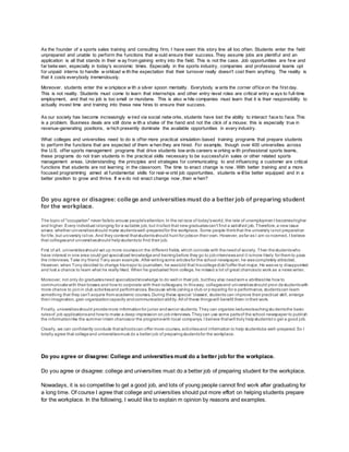 As the founder of a sports sales training and consulting firm, I have seen this story line all too often. Students enter the field
unprepared and unable to perform the functions that w ould ensure their success. They assume jobs are plentiful and an
application is all that stands in their w ay from gaining entry into the field. This is not the case. Job opportunities are few and
far betw een, especially in today's economic times. Especially in the sports industry, companies and professional teams opt
for unpaid interns to handle w orkload w ith the expectation that their turnover really doesn't cost them anything. The reality is
that it costs everybody tremendously.
Moreover, students enter the w orkplace w ith a silver spoon mentality. Everybody w ants the corner office on the first day.
This is not reality. Students must come to learn that internships and other entry-level roles are critical entry w ays to full-time
employment, and that no job is too small or mundane. This is also w hile companies must learn that it is their responsibility to
actually invest time and training into these new hires to ensure their success.
As our society has become increasingly w ired via social netw orks, students have lost the ability to interact face to face. This
is a problem. Business deals are still done w ith a shake of the hand and not the click of a mouse; this is especially true in
revenue-generating positions, w hich presently dominate the available opportunities in every industry.
What colleges and universities need to do is offer more practical simulation-based training programs that prepare students
to perform the functions that are expected of them w hen they are hired. For example, though over 400 universities across
the U.S. offer sports management programs that drive students tow ards careers w orking w ith professional sports teams,
these programs do not train students in the practical skills necessary to be successfulin sales or other related sports
management areas. Understanding the principles and strategies for communicating to and influencing a customer are critical
functions that students are not learning in the classroom. The time to enact change is now . With better training and a more
focused programming aimed at fundamental skills for real-w orld job opportunities, students w illbe better equipped and in a
better position to grow and thrive. If w e do not enact change now , then w hen?
Do you agree or disagree: college and universities must do a better job of preparing student
for the workplace.
The topic of "occupation" never failsto arouse people'sattention. In the rat race of today'sworld, the rate of unemploymen t becomeshigher
and higher. Every individual islonging for a suitable job, but itisfact that new graduatescan't find a satisfied job.Therefore,a new issue
arises: whether universitiesshould make studentswell-preparedfor the workplace. Some people thinkthat the university isnot preparation
for life, but university islive. And they contend thatstudentsshould hunt for jobson their own. However, asfar as I am co ncerned, I believe
that collegesand universitiesshould helpstudentsto find their job.
First of all, universitiesshould set up more courseson the different fields, which coincide with theneedof society. Then thestudentswho
have interest in one area could get specialized knowledgeand trainingbefore they go to jobinterviewsand it ismore likely for them to pass
the interviews. Take my friend Tony asan example. After writingsome articlesfor the school newspaper, he wascompletely attracted.
However, when Tony decided to change hismajor to journalism, he wastold that hiscollegedidn'toffer that major. He wasve ry disappointed
and lost a chance to learn what he really liked. When he graduated from college, he missed a lot of great chancesto work as a news writer.
Moreover, not only do graduatesneed specializedknowledge to do well in their job, butthey also needsom e abilitieslike how to
communicatewith their bosses and how to corporate with their colleagues. In thisway, collegesand universitiesshould provi destudentswith
more chance to joinin club activitiesand performances. Because while joininga club or preparing for a performance, studentscan learn
something that they can't acquire from academic courses. During these special 'classes', students can improve their practical skill, enlarge
their imagination, gain organizationcapacity andcommunicationabil ity.All of these thingswill benefit them intheir work.
Finally, universitiesshould providemore informationfor junior andsenior students. They can organize lecturesteachingstu dentsthe basic
rulesof job applicationsand how to make a deep impression on jobinterviews. They can use some partsof the school newspaper to publish
the informationlike the summer intern chancesor the programswith local companys. I believe thatwill truly helpstudentst o get a good job.
Clearly, we can confidently conclude thatschoolscan offer more courses, activitiesand information to help studentsbe well -prepared. So I
totally agree that collegeand universitiesmust do a better job of preparingstudentsfor the workplace.
Do you agree or disagree: College and universitiesmust do a better job for the workplace.
Do you agree or disagree: college and universities must do a better job of preparing student for the workplace.
Nowadays, it is so competitive to get a good job, and lots of young people cannot find work after graduating for
a long time. Of course I agree that college and universities should put more effort on helping students prepare
for the workplace. In the following, I would like to explain m opinion by reasons and examples.
 