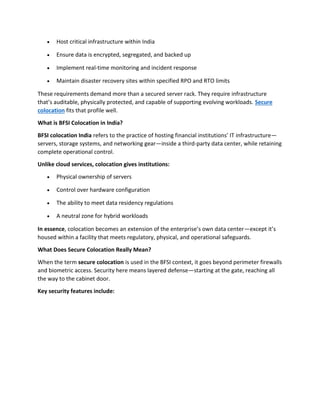 • Host critical infrastructure within India
• Ensure data is encrypted, segregated, and backed up
• Implement real-time monitoring and incident response
• Maintain disaster recovery sites within specified RPO and RTO limits
These requirements demand more than a secured server rack. They require infrastructure
that’s auditable, physically protected, and capable of supporting evolving workloads. Secure
colocation fits that profile well.
What is BFSI Colocation in India?
BFSI colocation India refers to the practice of hosting financial institutions’ IT infrastructure—
servers, storage systems, and networking gear—inside a third-party data center, while retaining
complete operational control.
Unlike cloud services, colocation gives institutions:
• Physical ownership of servers
• Control over hardware configuration
• The ability to meet data residency regulations
• A neutral zone for hybrid workloads
In essence, colocation becomes an extension of the enterprise’s own data center—except it’s
housed within a facility that meets regulatory, physical, and operational safeguards.
What Does Secure Colocation Really Mean?
When the term secure colocation is used in the BFSI context, it goes beyond perimeter firewalls
and biometric access. Security here means layered defense—starting at the gate, reaching all
the way to the cabinet door.
Key security features include:
 