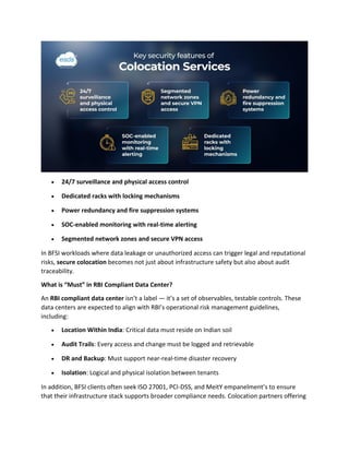 • 24/7 surveillance and physical access control
• Dedicated racks with locking mechanisms
• Power redundancy and fire suppression systems
• SOC-enabled monitoring with real-time alerting
• Segmented network zones and secure VPN access
In BFSI workloads where data leakage or unauthorized access can trigger legal and reputational
risks, secure colocation becomes not just about infrastructure safety but also about audit
traceability.
What is “Must” in RBI Compliant Data Center?
An RBI compliant data center isn’t a label — it’s a set of observables, testable controls. These
data centers are expected to align with RBI’s operational risk management guidelines,
including:
• Location Within India: Critical data must reside on Indian soil
• Audit Trails: Every access and change must be logged and retrievable
• DR and Backup: Must support near-real-time disaster recovery
• Isolation: Logical and physical isolation between tenants
In addition, BFSI clients often seek ISO 27001, PCI-DSS, and MeitY empanelment’s to ensure
that their infrastructure stack supports broader compliance needs. Colocation partners offering
 