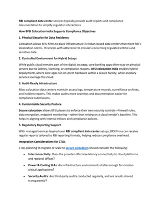 RBI compliant data center services typically provide audit reports and compliance
documentation to simplify regulator interactions.
How BFSI Colocation India Supports Compliance Objectives
1. Physical Security for Data Residency
Colocation allows BFSI firms to place infrastructure in Indian-based data centers that meet RBI’s
localization norms. This helps with adherence to circulars concerning regulated entities and
sensitive data.
2. Controlled Environment for Hybrid Setups
While public cloud remains part of the digital strategy, core banking apps often stay on physical
servers due to latency, licensing, or compliance reasons. BFSI colocation India enables hybrid
deployments where core apps run on-prem hardware within a secure facility, while ancillary
services leverage the cloud.
3. Audit-Ready Infrastructure
Most colocation data centers maintain access logs, temperature records, surveillance archives,
and incident reports. This makes audits more seamless and documentation easier for
compliance submissions.
4. Customizable Security Posture
Secure colocation allows BFSI players to enforce their own security controls—firewall rules,
data encryption, endpoint monitoring—rather than relying on a cloud vendor’s baseline. This
helps in aligning with internal infosec and compliance policies.
5. Regulatory Reporting Support
With managed services layered over RBI compliant data center setups, BFSI firms can receive
regular reports tailored to RBI reporting formats, helping reduce compliance overhead.
Integration Considerations for CTOs
CTOs planning to migrate or scale to secure colocation should consider the following:
• Interconnectivity: Does the provider offer low-latency connectivity to cloud platforms
and regional offices?
• Power & Cooling SLAs: Are infrastructure environments stable enough for mission-
critical applications?
• Security Audits: Are third-party audits conducted regularly, and are results shared
transparently?
 