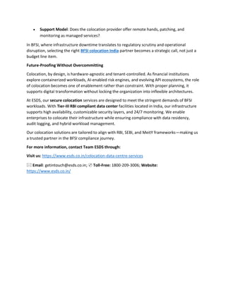 • Support Model: Does the colocation provider offer remote hands, patching, and
monitoring as managed services?
In BFSI, where infrastructure downtime translates to regulatory scrutiny and operational
disruption, selecting the right BFSI colocation India partner becomes a strategic call, not just a
budget line item.
Future-Proofing Without Overcommitting
Colocation, by design, is hardware-agnostic and tenant-controlled. As financial institutions
explore containerized workloads, AI-enabled risk engines, and evolving API ecosystems, the role
of colocation becomes one of enablement rather than constraint. With proper planning, it
supports digital transformation without locking the organization into inflexible architectures.
At ESDS, our secure colocation services are designed to meet the stringent demands of BFSI
workloads. With Tier-III RBI compliant data center facilities located in India, our infrastructure
supports high availability, customizable security layers, and 24/7 monitoring. We enable
enterprises to colocate their infrastructure while ensuring compliance with data residency,
audit logging, and hybrid workload management.
Our colocation solutions are tailored to align with RBI, SEBI, and MeitY frameworks—making us
a trusted partner in the BFSI compliance journey.
For more information, contact Team ESDS through:
Visit us: https://www.esds.co.in/colocation-data-centre-services
🖂 Email: getintouch@esds.co.in; ✆ Toll-Free: 1800-209-3006; Website:
https://www.esds.co.in/
 