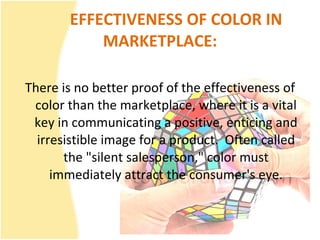 EFFECTIVENESS OF COLOR IN MARKETPLACE: There is no better proof of the effectiveness of color than the marketplace, where it is a vital key in communicating a positive, enticing and irresistible image for a product.  Often called the "silent salesperson," color must immediately attract the consumer's eye. 