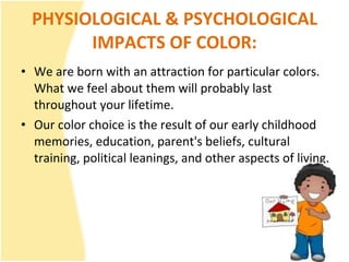 PHYSIOLOGICAL & PSYCHOLOGICAL IMPACTS OF COLOR: We are born with an attraction for particular colors. What we feel about them will probably last throughout your lifetime.   Our color choice is the result of our early childhood memories, education, parent's beliefs, cultural training, political leanings, and other aspects of living. 