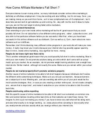 How Come Affiliate Marketers Fall Short ?
Everyone desires to earn money online , so many individuals consider online online marketing is
definitely an effortless employment. It may be exciting and also fulfilling , but it's not easy. Sure , you
are making money as you work from home , so it is less complicated over a 9-5 employment , but it
does take several work to get websites up and running. So , stay with me the next 4 ideas to make
sure you are not the next target involving failed online marketers.
People Over-extend themselves
Over-extending on your own inside online marketing will be the #1 good reason that you could
possibly fall short. Do not subscribe to a few different online programs , rather , subscribe to one , and
also stick to that particular software before you be successful. After that , when you have been
successful in this online software such as clickbank. Com as well as cj. Com , learn about one more
software such as LinkShare.
Remember, don't think obtaining many different online programs in your web site will make you more
money , it really may lower your income because your internet site may possibly appear spammy.
Bear in mind , inside online marketing , less signifies far more...money.
People do not know right now there niche
This is another widespread good reason that you could possibly fall short in online marketing. Bear in
mind your own market. Do not promote solutions being an online which don't come with an actual
match up to you market. As an example ; do not promote weight training solutions over a weight loss
internet site. Similar market , although not exactly the same. Make sure you remain within your actual
market.
People do not market properly/Don't promote solutions properly
Another cause of online marketers to be able to fall short happens because individuals don't realize
the different online advertising techniques. Make sure you not just use banners , because banners
are a subject put to rest. Wording ads , and also wording ads within you of your post would be the
most lucrative strategies. Also , in case you are creating a certain online post , do not create a lengthy
one , ensure that is stays brief , and make it seductive on your visitors to be able to click the online
back links.
People avoid using online reporting
And this specific cause of online marketers to be able to fall short is an extremely un-common one.
Men and women believe inserting online back links on their website can make these money. Yet
imagine if a link is just not making you money ? you have to know very well what will be doing work ,
and also what exactly is no longer working , so , takes place online canceling to view exactly what
you need promote and also exactly what you need go without your internet site.

marketing online forum
 