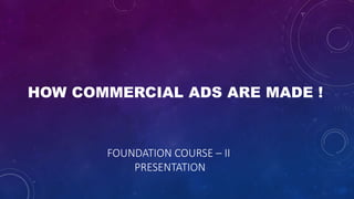 HOW COMMERCIAL ADS ARE MADE !
FOUNDATION COURSE – II
PRESENTATION
 