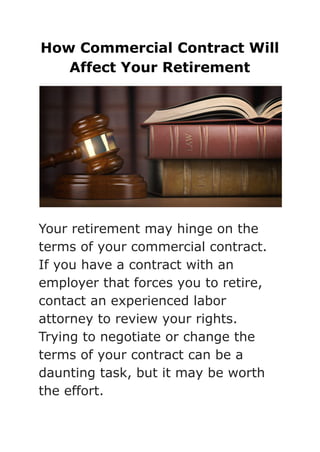 How Commercial Contract Will
Affect Your Retirement
Your retirement may hinge on the
terms of your commercial contract.
If you have a contract with an
employer that forces you to retire,
contact an experienced labor
attorney to review your rights.
Trying to negotiate or change the
terms of your contract can be a
daunting task, but it may be worth
the effort.
 