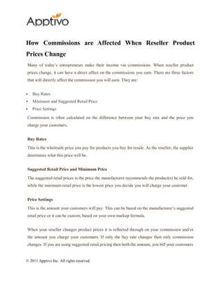 How Commissions are Affected When Reseller Product
Prices Change
Many of today’s entrepreneurs make their income via commissions. When reseller product
prices change, it can have a direct affect on the commissions you earn. There are three factors
that will directly affect the commission you will earn. They are:


   Buy Rates
   Minimum and Suggested Retail Price
   Price Settings

Commission is often calculated on the difference between your buy rate and the price you
charge your customers.


Buy Rates

This is the wholesale price you pay for products you buy for resale. As the reseller, the supplier
determines what this price will be.


Suggested Retail Price and Minimum Price

The suggested retail prices is the price the manufacturer recommends the product(s) be sold for,
while the minimum retail price is the lowest price you decide you will charge your customer.


Price Settings

This is the amount your customers will pay. This can be based on the manufacturer’s suggested
retail price or it can be custom, based on your own markup formula.


When your reseller changes product prices it is reflected through on your commission and/or
the amount you charge your customers. If only the buy rate changes then only commission
changes. If you are using suggested retail pricing then both the amount, you bill your customers


© 2011 Apptivo Inc. All rights reserved.
 