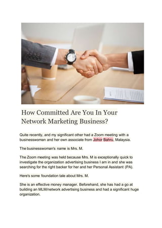 How Committed Are You In Your
Network Marketing Business?
Quite recently, and my significant other had a Zoom meeting with a
businesswoman and her own associate from Johor Bahru, Malaysia.
The businesswoman's name is Mrs. M.
The Zoom meeting was held because Mrs. M is exceptionally quick to
investigate the organization advertising business I am in and she was
searching for the right backer for her and her Personal Assistant (PA).
Here's some foundation tale about Mrs. M.
She is an effective money manager. Beforehand, she has had a go at
building an MLM/network advertising business and had a significant huge
organization.
 