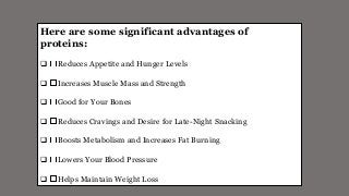 Here are some significant advantages of
proteins:
 Reduces Appetite and Hunger Levels
 Increases Muscle Mass and Strength
 Good for Your Bones
 Reduces Cravings and Desire for Late-Night Snacking
 Boosts Metabolism and Increases Fat Burning
 Lowers Your Blood Pressure
 Helps Maintain Weight Loss
 